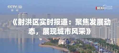 《射洪区实时报道:聚焦发展动态,展现城市风采》