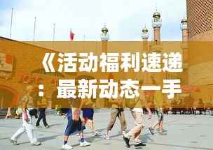 《活动福利速递:最新动态一手掌握,别错过!》