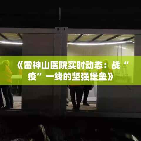 《雷神山医院实时动态:战“疫”一线的坚强堡垒》