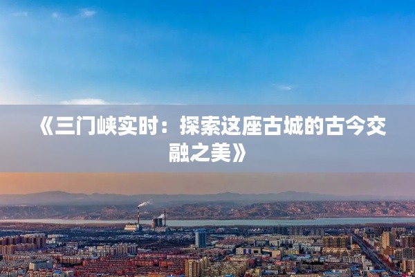 《三门峡实时:探索这座古城的古今交融之美》