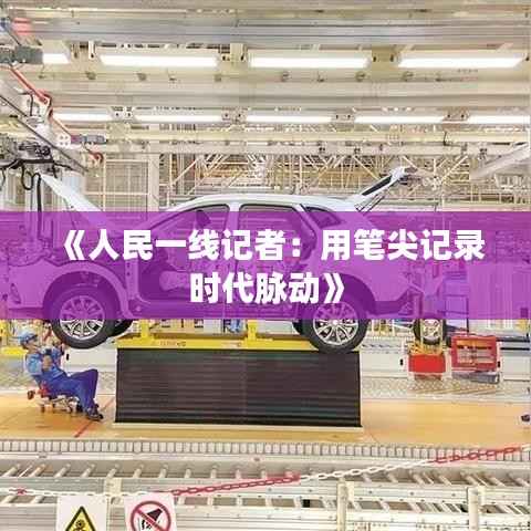 《人民一线记者:用笔尖记录时代脉动》