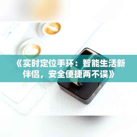 《实时定位手环:智能生活新伴侣,安全便捷两不误》