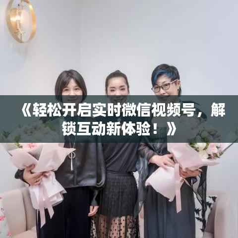 《轻松开启实时微信视频号,解锁互动新体验!》