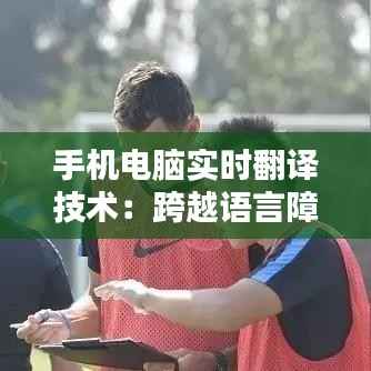 手机电脑实时翻译技术:跨越语言障碍的便捷桥梁