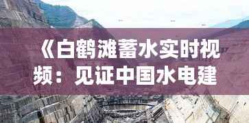 《白鹤滩蓄水实时视频:见证中国水电建设新高度》