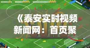 《泰安实时视频新闻网:首页聚焦最新动态,畅享资讯盛宴》