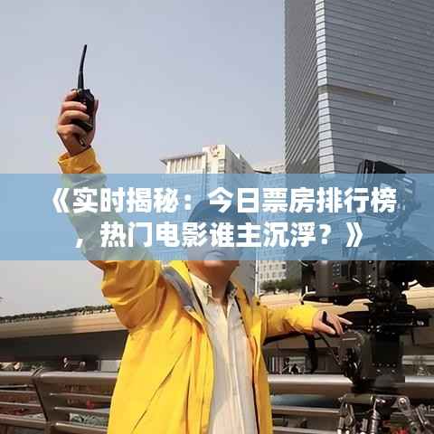 《实时揭秘:今日票房排行榜,热门电影谁主沉浮?》