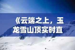 《云端之上,玉龙雪山顶实时直播带你领略绝美风光》