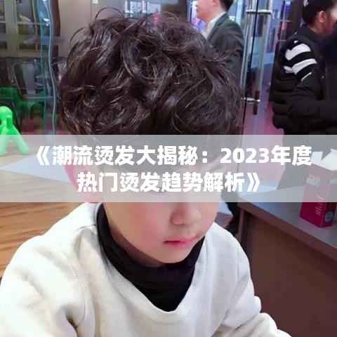 《潮流烫发大揭秘:2023年度热门烫发趋势解析》
