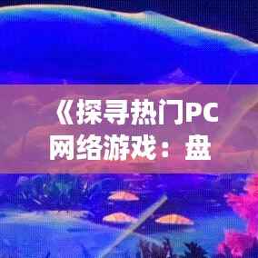 《探寻热门PC网络游戏:盘点全球玩家喜爱的虚拟世界》