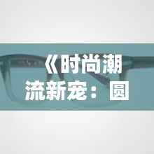 《时尚潮流新宠:圆框眼镜的崛起与魅力解析》