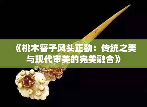 《桃木簪子风头正劲：传统之美与现代审美的完美融合》