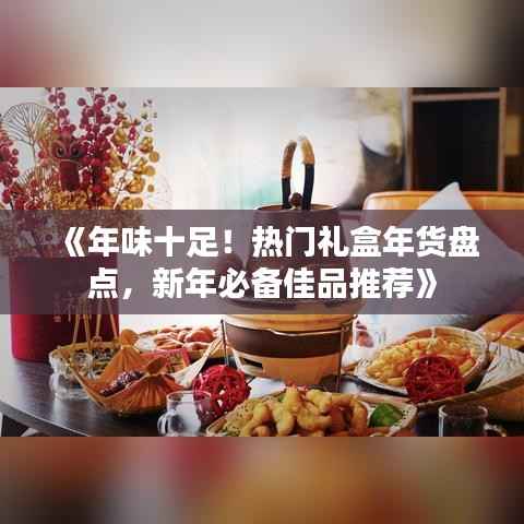 《年味十足!热门礼盒年货盘点,新年必备佳品推荐》