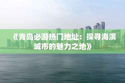 《青岛必游热门地址:探寻海滨城市的魅力之地》