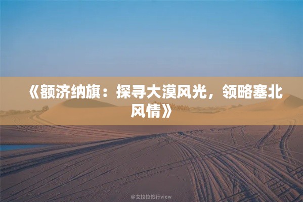 《额济纳旗:探寻大漠风光,领略塞北风情》