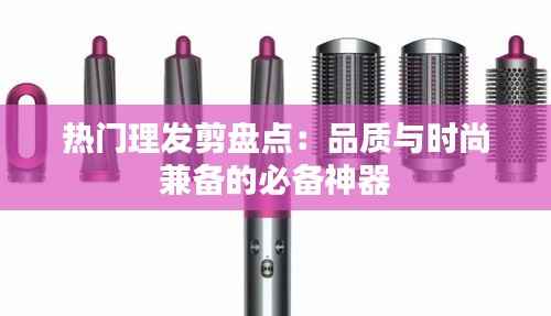 热门理发剪盘点:品质与时尚兼备的必备神器