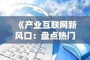 《产业互联网新风口:盘点热门领域与趋势》