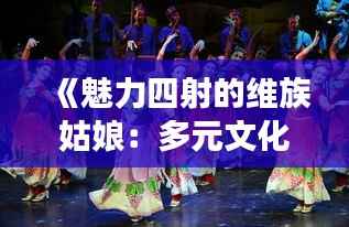 《魅力四射的维族姑娘：多元文化的璀璨明珠》