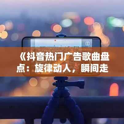 《抖音热门广告歌曲盘点:旋律动人,瞬间走红!》