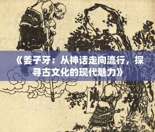 《姜子牙:从神话走向流行,探寻古文化的现代魅力》