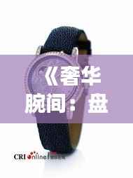 《奢华腕间:盘点全球热门顶级手表品牌及款式》