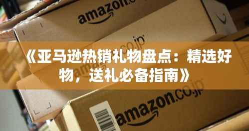 《亚马逊热销礼物盘点：精选好物，送礼必备指南》