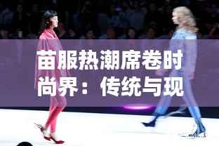 苗服热潮席卷时尚界：传统与现代的完美融合