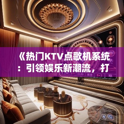《热门KTV点歌机系统：引领娱乐新潮流，打造个性化视听盛宴》