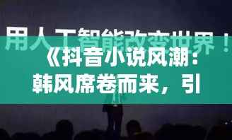 《抖音小说风潮:韩风席卷而来,引领网络文学新潮流》