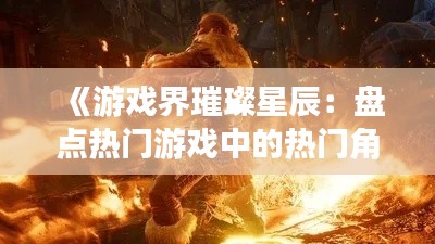 《游戏界璀璨星辰:盘点热门游戏中的热门角色》