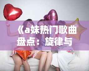 《a妹热门歌曲盘点：旋律与情感的完美融合》