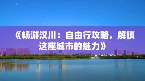 《畅游汉川：自由行攻略，解锁这座城市的魅力》