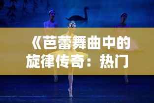 《芭蕾舞曲中的旋律传奇:热门歌曲芭蕾的魅力解析》