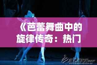 《芭蕾舞曲中的旋律传奇:热门歌曲芭蕾的魅力解析》