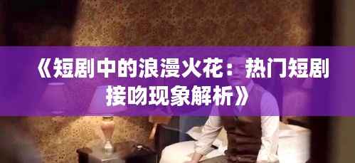 《短剧中的浪漫火花:热门短剧接吻现象解析》