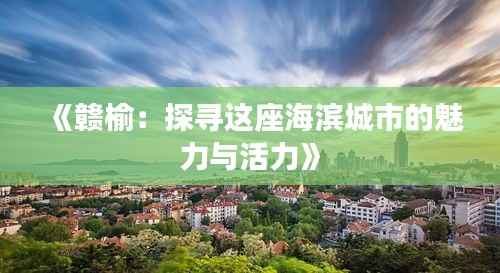 《赣榆：探寻这座海滨城市的魅力与活力》