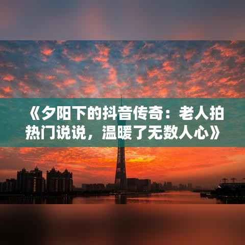 《夕阳下的抖音传奇:老人拍热门说说,温暖了无数人心》
