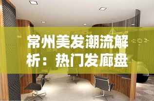 常州美发潮流解析:热门发廊盘点与造型推荐