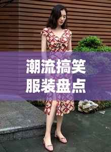 潮流搞笑服装盘点:笑点满满,时尚又有趣!