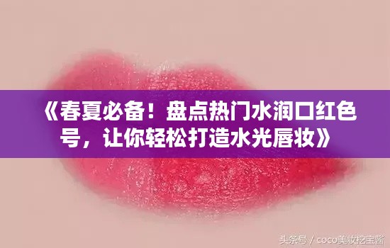 《春夏必备!盘点热门水润口红色号,让你轻松打造水光唇妆》