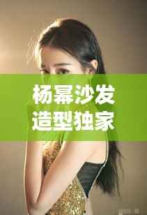 杨幂沙发造型独家:杨幂惊艳造型