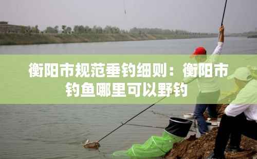 衡阳市规范垂钓细则:衡阳市钓鱼哪里可以野钓