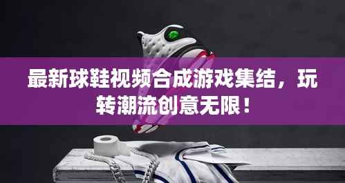 最新球鞋视频合成游戏集结,玩转潮流创意无限!