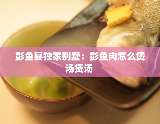 彭鱼宴独家别墅:彭鱼肉怎么煲汤煲汤