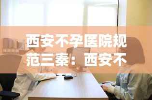 西安不孕医院规范三秦：西安不孕不育去哪里的医院治疗 