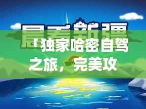 「独家哈密自驾之旅,完美攻略助你畅游不息!」