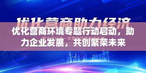 优化营商环境专题行动启动,助力企业发展,共创繁荣未来