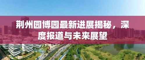 荆州园博园最新进展揭秘,深度报道与未来展望