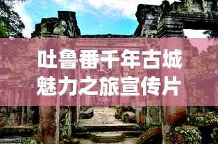 吐鲁番千年古城魅力之旅宣传片探秘之旅