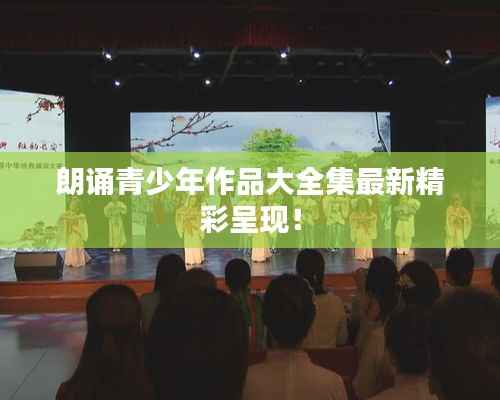 朗诵青少年作品大全集最新精彩呈现！